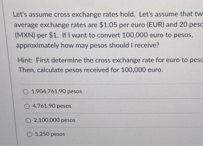 Let's assume cross exchange rates hold. Let's assume that tw
average exchange rates are $1.05 per euro (EUR) and 20 pesc
(MXN) per $1. If I want to convert 100,000 euro to pesos,
approximately how may pesos should I receive?
Hint: First determine the cross exchange rate for euro to peso
Then, calculate pesos received for 100,000 euro.
O 1,904,761.90 pesos
O 4,761.90 pesos
O 2,100,000 pesos
O 5,250 pesos