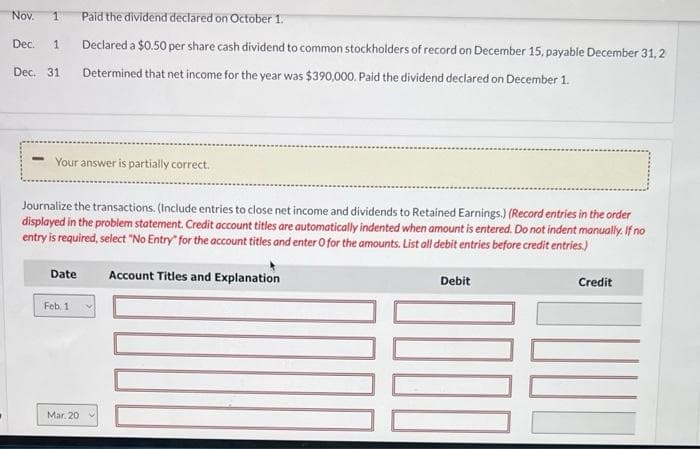 Nov. 1
Dec. 1
Dec. 31
Your answer is partially correct.
Journalize the transactions. (Include entries to close net income and dividends to Retained Earnings.) (Record entries in the order
displayed in the problem statement. Credit account titles are automatically indented when amount is entered. Do not indent manually. If no
entry is required, select "No Entry" for the account titles and enter O for the amounts. List all debit entries before credit entries.)
Account Titles and Explanation
Date
Paid the dividend declared on October 1.
Declared a $0.50 per share cash dividend to common stockholders of record on December 15, payable December 31, 2
Determined that net income for the year was $390,000. Paid the dividend declared on December 1.
Feb. 1
Mar. 201
Debit
Credit
