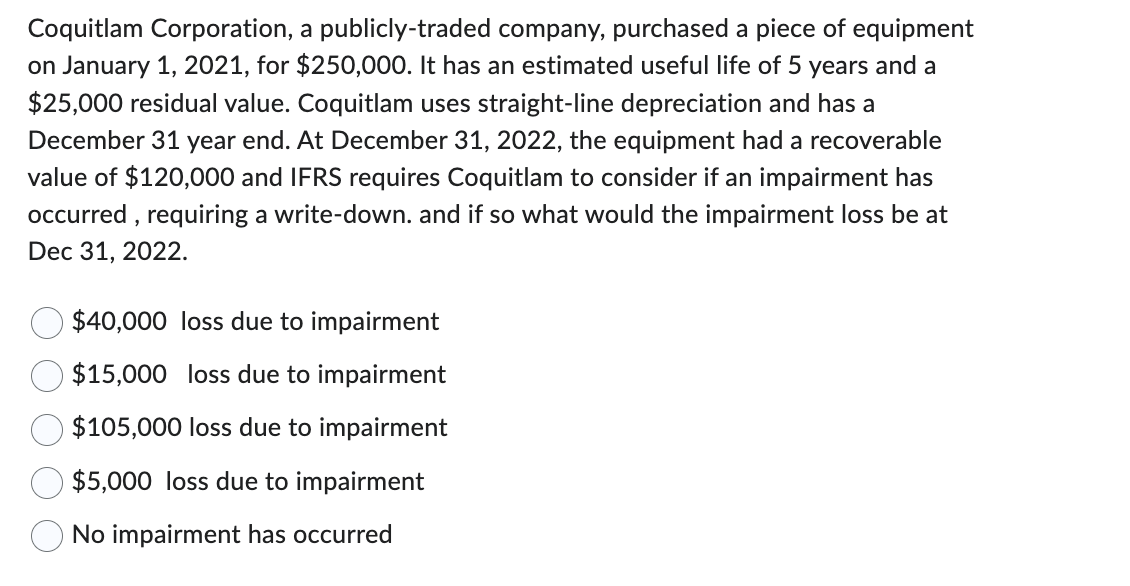 Coquitlam Corporation, a publicly-traded company, purchased a piece of equipment
on January 1, 2021, for $250,000. It has an estimated useful life of 5 years and a
$25,000 residual value. Coquitlam uses straight-line depreciation and has a
December 31 year end. At December 31, 2022, the equipment had a recoverable
value of $120,000 and IFRS requires Coquitlam to consider if an impairment has
occurred, requiring a write-down. and if so what would the impairment loss be at
Dec 31, 2022.
$40,000 loss due to impairment
$15,000 loss due to impairment
$105,000 loss due to impairment
$5,000 loss due to impairment
No impairment has occurred