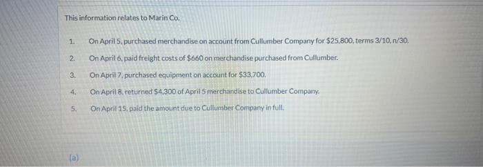 This information relates to Marin Co.
1.
2.
3.
4,
5.
(a)
On April 5, purchased merchandise on account from Cullumber Company for $25,800, terms 3/10, n/30,
On April 6, paid freight costs of $660 on merchandise purchased from Cullumber.
On April 7, purchased equipment on account for $33,700.
On April 8, returned $4,300 of April 5 merchandise to Cullumber Company.
On April 15, paid the amount due to Cullumber Company in full.