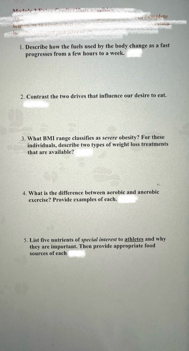 Module 3 Extra Credit (20pts possible):
complete
Sentences to receive full credi
estion
is now avath mot just pair of
1. Describe how the fuels used by the body change as a fast
progresses from a few hours to a week.
2. Contrast the two drives that influence our desire to eat.
3. What BMI range classifies as severe obesity? For these
individuals, describe two types of weight loss treatments
that are available?
4. What is the difference between aerobic and anerobic
exercise? Provide examples of each.
5. List five nutrients of special interest to athletes and why
they are important. Then provide appropriate food
sources of each