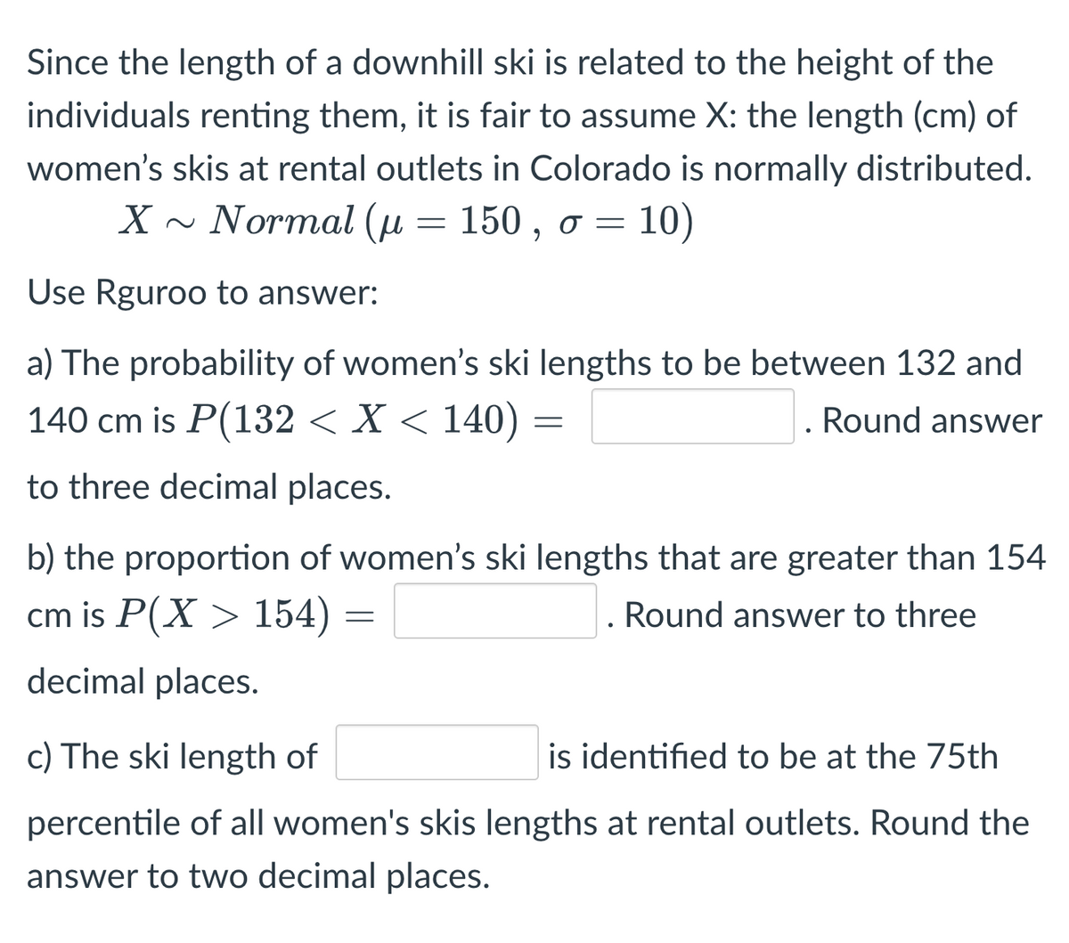 Since the length of a downhill ski is related to the height of the
individuals renting them, it is fair to assume X: the length (cm) of
women's skis at rental outlets in Colorado is normally distributed.
X ~ Normal (u 150, o = 10)
=
Use Rguroo to answer:
a) The probability of women's ski lengths to be between 132 and
140 cm is P(132 < X < 140) =
Round answer
to three decimal places.
b) the proportion of women's ski lengths that are greater than 154
cm is P(X> 154) =
. Round answer to three
decimal places.
c) The ski length of
is identified to be at the 75th
percentile of all women's skis lengths at rental outlets. Round the
answer to two decimal places.