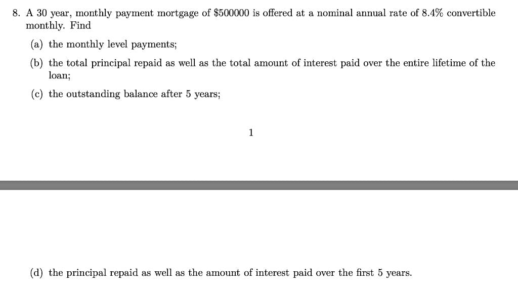 8. A 30 year, monthly payment mortgage of $500000 is offered at a nominal annual rate of 8.4% convertible
monthly. Find
(a) the monthly level payments;
(b) the total principal repaid as well as the total amount of interest paid over the entire lifetime of the
loan;
(c) the outstanding balance after 5 years;
1
(d) the principal repaid as well as the amount of interest paid over the first 5 years.