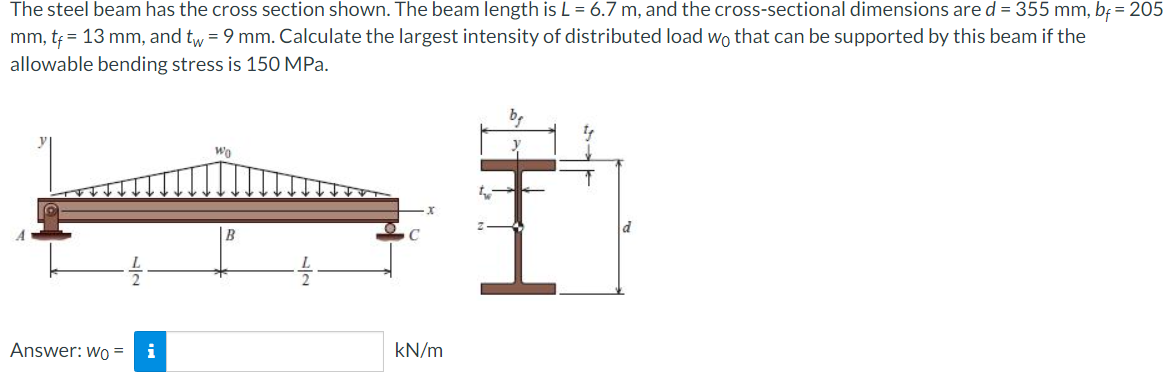 The steel beam has the cross section shown. The beam length is L = 6.7 m, and the cross-sectional dimensions are d = 355 mm, bf = 205
mm, tf = 13 mm, and tw = 9 mm. Calculate the largest intensity of distributed load wo that can be supported by this beam if the
allowable bending stress is 150 MPa.
Answer: Wo=
i
Wo
B
kN/m
