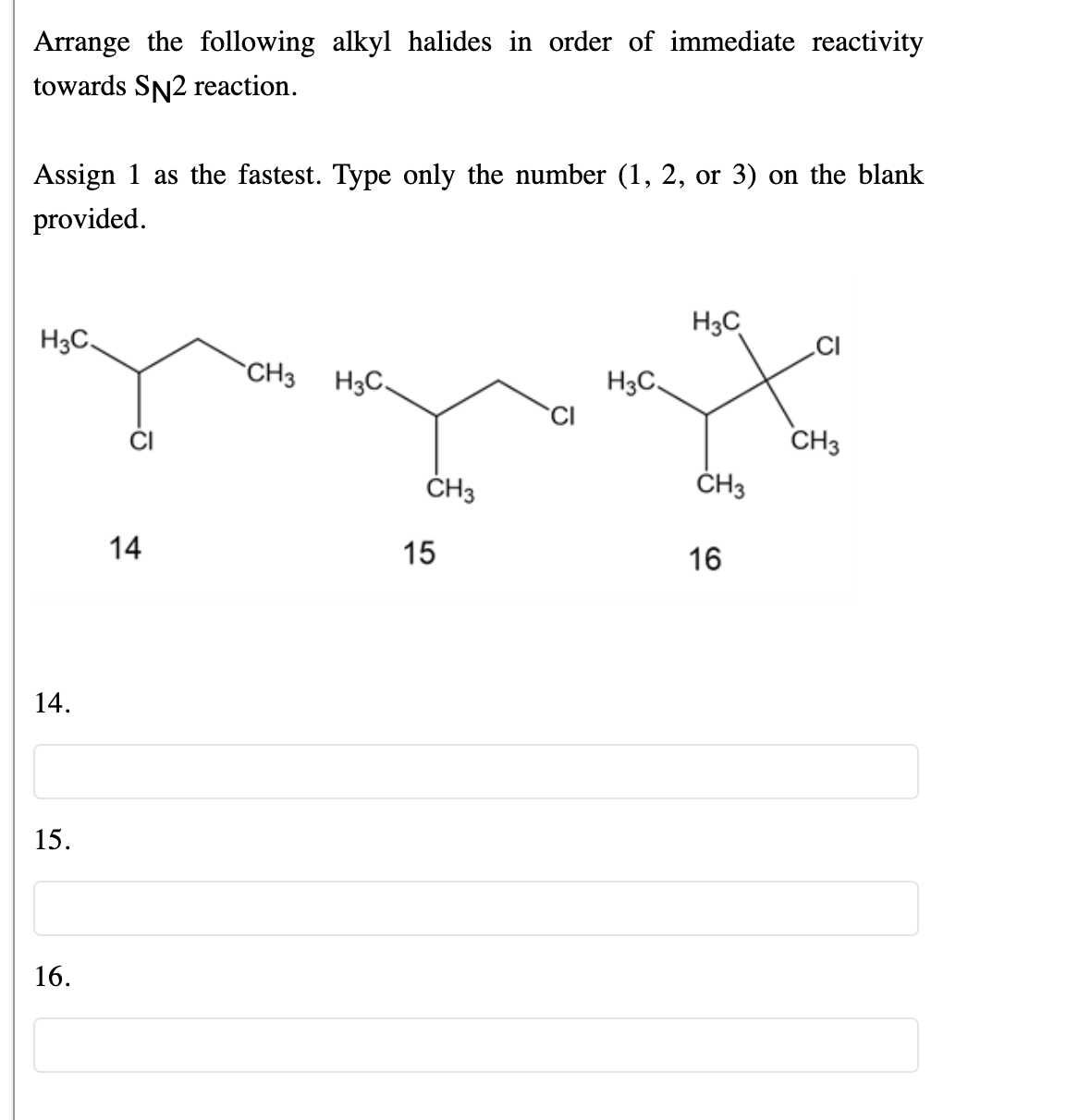 Arrange the following alkyl halides in order of immediate reactivity
towards SN2 reaction.
Assign 1 as the fastest. Type only the number (1, 2, or 3) on the blank
provided.
H3C
H3C.
CI
CH3
H3C.
H3C.
CH3
ČH3
ČH3
14
15
16
14.
15.
16.
