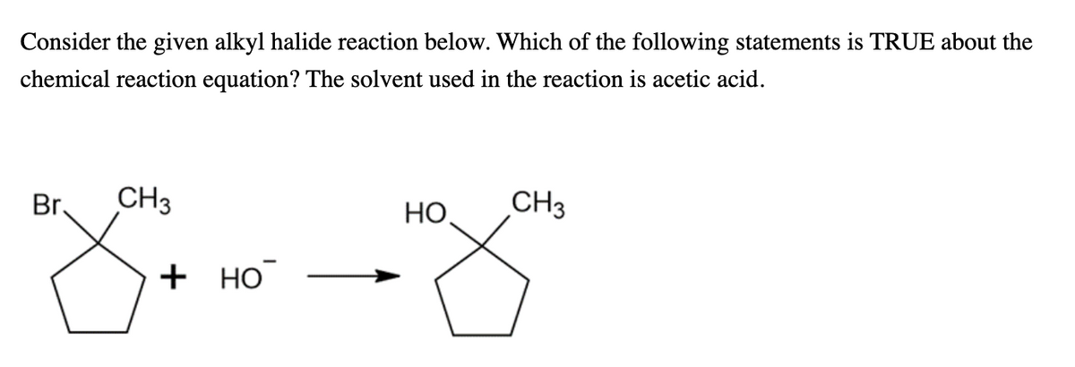 Consider the given alkyl halide reaction below. Which of the following statements is TRUE about the
chemical reaction equation? The solvent used in the reaction is acetic acid.
Br.
CH3
HO,
CH3
+ но
