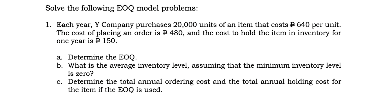 Solve the following EOQ model problems:
1. Each
The cost of placing an order is P 480, and the cost to hold the item in inventory for
one year is P 150.
year,
Y Company purchases 20,000 units of an item that costs P 640 per unit.
a. Determine the EOQ.
b. What is the average inventory level, assuming that the minimum inventory level
is zero?
c. Determine the total annual ordering cost and the total annual holding cost for
the item if the EOQ is used.
