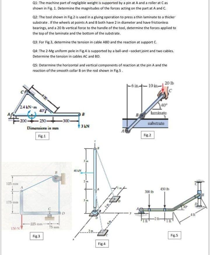 Q1: The machine part of negligible weight is supported by a pin at A and a roller at Cas
shown in Fig. 1. Determine the magnitudes of the forces acting on the part at A and C.
Q2: The tool shown in Fig.2 is used in a gluing operation to press a thin laminate to a thicker
substrate. If the wheels at points A and B both have 2 in diameter and have frictionless
bearings, and a 20 lb vertical force to the handle of the tool, determine the forces applied to
the top of the laminate and the bottom of the substrate.
Q3: For Fig.3, determine the tension in cable ABD and the reaction at support C.
Q4: The 2-Mg uniform pole in Fig.4 is supported by a ball-and -socket joint and two cables.
Determine the tension in cables AC and BD.
Q5: Determine the horizontal and vertical components of reaction at the pin A and the
reaction of the smooth collar B on the rod shown in Fig.5.
20
-10 in-
24 LN-m
laminate
200
-20-
300-
substrate
Dimeraiora in mm
Fig.1
Fig.2
40 LN
B.
125 mm
450 b
300
175 mm
-225 mm
75 mtn
130 N
Fig.3
Fig.5
Fig.4
