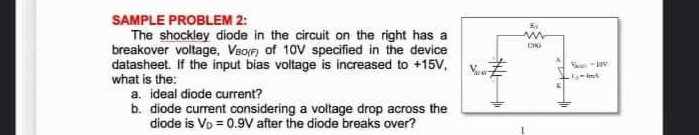 SAMPLE PROBLEM 2:
The shockley diode in the circuit on the right has a
breakover voltage, Vao(F) of 10V specified in the device
datasheet. If the input bias voltage is increased to +15V.
what is the:
a. ideal diode current?
b. diode current considering a voltage drop across the
diode is Vo = 0.9V after the diode breaks over?
Kv
ww
DIG