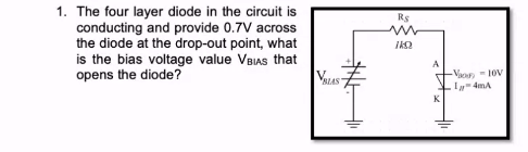 1. The four layer diode in the circuit is
conducting and provide 0.7V across
the diode at the drop-out point, what
is the bias voltage value VBIAS that
opens the diode?
VIAS
R$
IKO
A
K
-V-10V
1-4mA