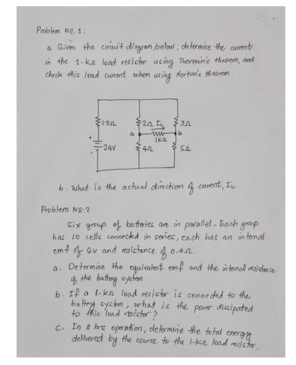 Problem No. 1:
a. Given the circuit diagram below; determine the current
in the 1-k_^² load resistor using Thevenin's theorem, and
uring
check this load current when
Norton's theorem.
1.552
-24V
a
22 IL 3.0
ww b
Ike
42
352
6. What is the actual direction of curent, IL
Problem No.2
Six group of batteries are in parallel. Each group
has 10 cells connected in series, each has an internal
emf of Gv and resistance of 0.4.2.
a. Determine the equivalent emf and the internal resistance
of the battery system.
b. If a f-kn load resistor is connected to the
battery system, what is the power dissipated
to this load verister?
c. In & hre operation, determine the total
energy
delivered by the source to the 1-ks load resistor.