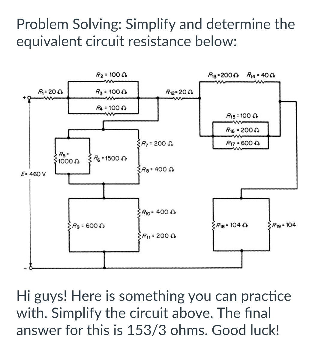 Problem Solving: Simplify and determine the
equivalent circuit resistance below:
R₁=200
E= 460 V
R5=
1000
R₂ = 1000
R3 = 1000
R4 = 100
R6 = 1500
Rg = 600
R7 = 200
R12= 200
R8 = 4000
R10 = 400
{R₁1 = 200
R13=2000 R₁4 = 400
R15 = 1000
www
R16 = 2000
m
R17 = 6000
R18 = 1040
R19 = 104
Hi guys! Here is something you can practice
with. Simplify the circuit above. The final
answer for this is 153/3 ohms. Good luck!