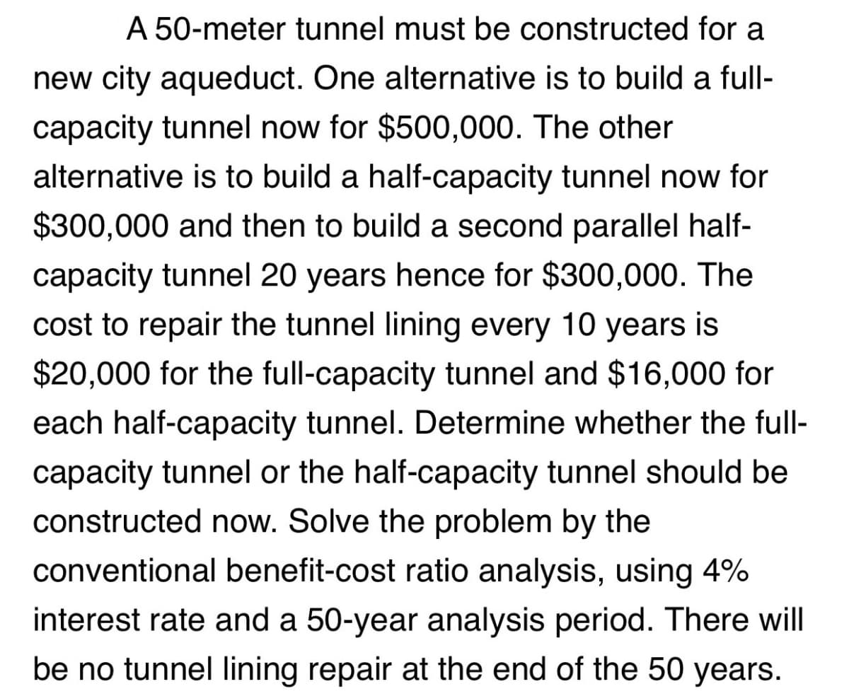 A 50-meter tunnel must be constructed for a
new city aqueduct. One alternative is to build a full-
capacity tunnel now for $500,000. The other
alternative is to build a half-capacity tunnel now for
$300,000 and then to build a second parallel half-
capacity tunnel 20 years hence for $300,000. The
cost to repair the tunnel lining every 10 years is
$20,000 for the full-capacity tunnel and $16,000 for
each half-capacity tunnel. Determine whether the full-
capacity tunnel or the half-capacity tunnel should be
constructed now. Solve the problem by the
conventional benefit-cost ratio analysis, using 4%
interest rate and a 50-year analysis period. There will
be no tunnel lining repair at the end of the 50 years.