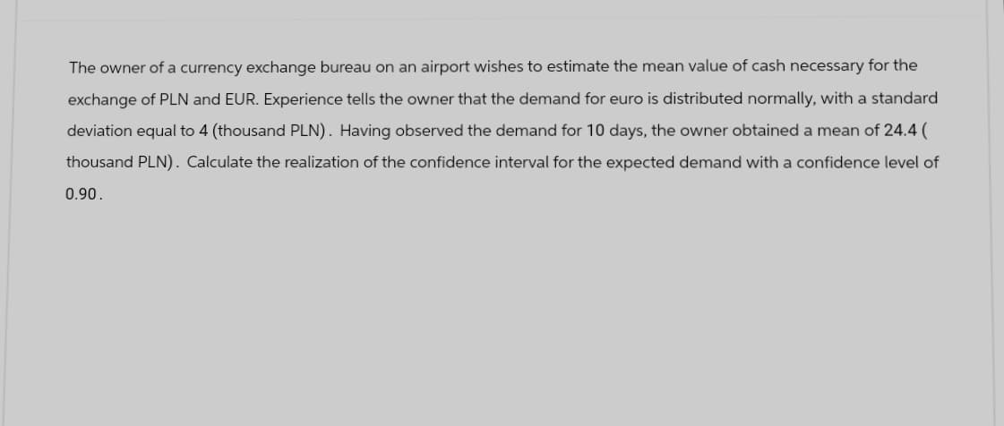 The owner of a currency exchange bureau on an airport wishes to estimate the mean value of cash necessary for the
exchange of PLN and EUR. Experience tells the owner that the demand for euro is distributed normally, with a standard
deviation equal to 4 (thousand PLN). Having observed the demand for 10 days, the owner obtained a mean of 24.4 (
thousand PLN). Calculate the realization of the confidence interval for the expected demand with a confidence level of
0.90.