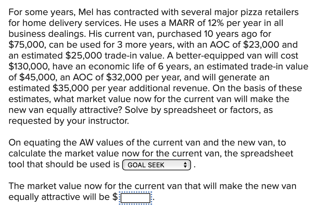 For some years, Mel has contracted with several major pizza retailers
for home delivery services. He uses a MARR of 12% per year in all
business dealings. His current van, purchased 10 years ago for
$75,000, can be used for 3 more years, with an AOC of $23,000 and
an estimated $25,000 trade-in value. A better-equipped van will cost
$130,000, have an economic life of 6 years, an estimated trade-in value
of $45,000, an AOC of $32,000 per year, and will generate an
estimated $35,000 per year additional revenue. On the basis of these
estimates, what market value now for the current van will make the
new van equally attractive? Solve by spreadsheet or factors, as
requested by your instructor.
On equating the AW values of the current van and the new van, to
calculate the market value now for the current van, the spreadsheet
tool that should be used is GOAL SEEK
The market value now for the current van that will make the new van
equally attractive will be $