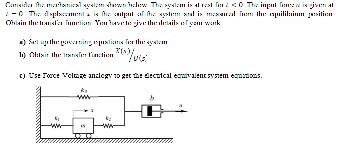 Consider the mechanical system shown below. The system is at rest for t < 0. The input force u is given at
t = 0. The displacement x is the output of the system and is measured from the equilibrium position.
Obtain the transfer function. You have to give the details of your work.
a) Set up the governing equations for the system.
b) Obtain the transfer function (s)/u(s)
c) Use Force-Voltage analogy to get the electrical equivalent system equations.
k3
m
"1