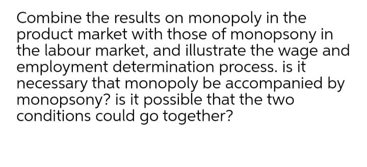Combine the results on monopoly in the
product market with those of monopsony in
the labour market, and illustrate the wage and
employment determination process. is it
necessary that monopoly be accompanied by
monopsony? is it possible that the two
conditions could go together?
