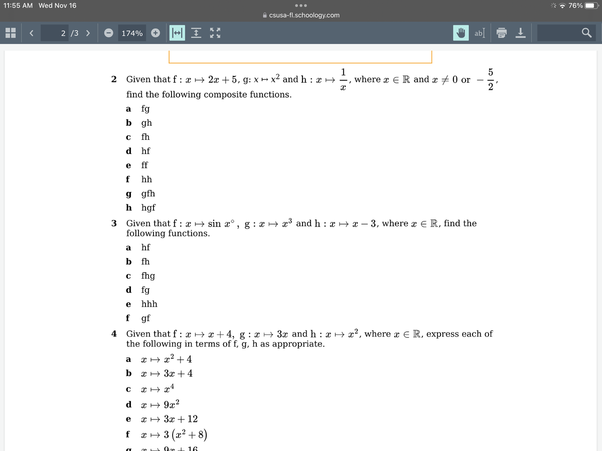 11:55 AM Wed Nov 16
2/3 >
174%
a fg
b
C
2 Given that f : x → 2x + 5, g: x → x² and h : x ↔ —, where x ER and x = 0 or
find the following composite functions.
X
gh
fh
hf
ff
hh
g
gfh
h hgf
e
f
C
3 Given that f: x → sin xº, g : x ⇒ x³ and h : x → x − 3, where x € R, find the
following functions.
a
hf
b fh
dfg
fhg
e
f gf
a
b
|+| IM
hhh
a
csusa-fl.schoology.com
ab
N/07
4 Given that f: x ↔ x +4, g : x ⇒ 3x and h : x → x², where x € R, express each of
the following in terms of f, g, h as appropriate.
x → x² +4
x + 3x + 4
C
x →x4
d
x → 9x²
e x → 3x + 12
f_ x → 3 (x²+8)
Ar + 16
2
* 76%
a