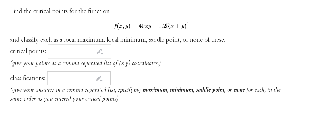 Find the critical points for the function
f(x, y)
40гу — 1.25( +y)"
and classify each as a local maximum, local minimum, saddle point, or none of these.
critical points:
(give your points as a comma separated list of (x,y) coordinates.)
classifications:
(give your answers in a comma separated list, specifying maximum, minimum, saddle point, or none for each, in the
same order as you entered your critical points)
