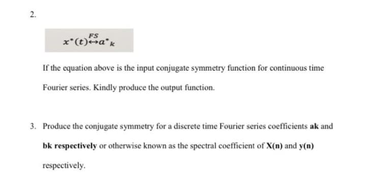 2.
FS
x*(t)a*k
If the equation above is the input conjugate symmetry function for continuous time
Fourier series. Kindly produce the output function.
3. Produce the conjugate symmetry for a discrete time Fourier series coefficients ak and
bk respectively or otherwise known as the spectral coefficient of X(n) and y(n)
respectively.
