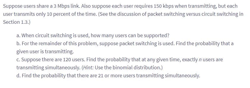 Suppose users share a 3 Mbps link. Also suppose each user requires 150 kbps when transmitting, but each
user transmits only 10 percent of the time. (See the discussion of packet switching versus circuit switching in
Section 1.3.)
a. When circuit switching is used, how many users can be supported?
b. For the remainder of this problem, suppose packet switching is used. Find the probability that a
given user is transmitting.
c. Suppose there are 120 users. Find the probability that at any given time, exactly n users are
transmitting simultaneously. (Hint: Use the binomial distribution.)
d. Find the probability that there are 21 or more users transmitting simultaneously.