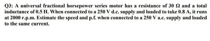 Q3: A universal fractional horsepower series motor has a resistance of 30 22 and a total
inductance of 0.5 H. When connected to a 250 V d.c. supply and loaded to take 0.8 A, it runs
at 2000 r.p.m. Estimate the speed and p.f. when connected to a 250 V a.c. supply and loaded
to the same current.