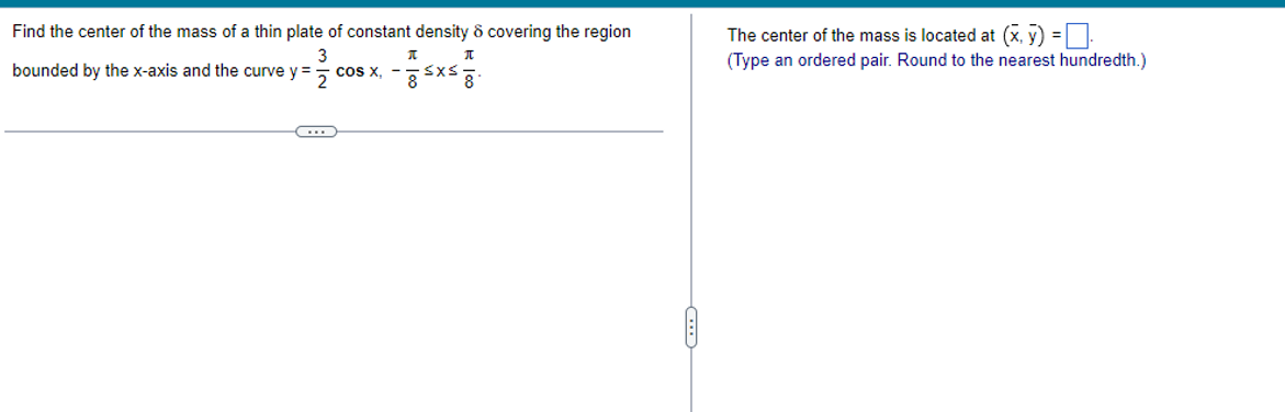 Find the center of the mass of a thin plate of constant density ô covering the region
The center of the mass is located at (x, y) =
(Type an ordered pair. Round
the nearest hundredth.)
bounded by the x-axis and the curve y =
cos x, -Sxs
