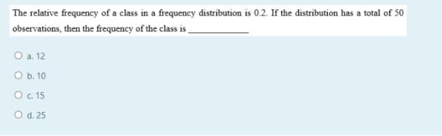The relative frequency of a class in a frequency distribution is 0.2. If the distribution has a total of 50
observations, then the frequency of the class is
O a. 12
O b. 10
O .15
O d. 25
