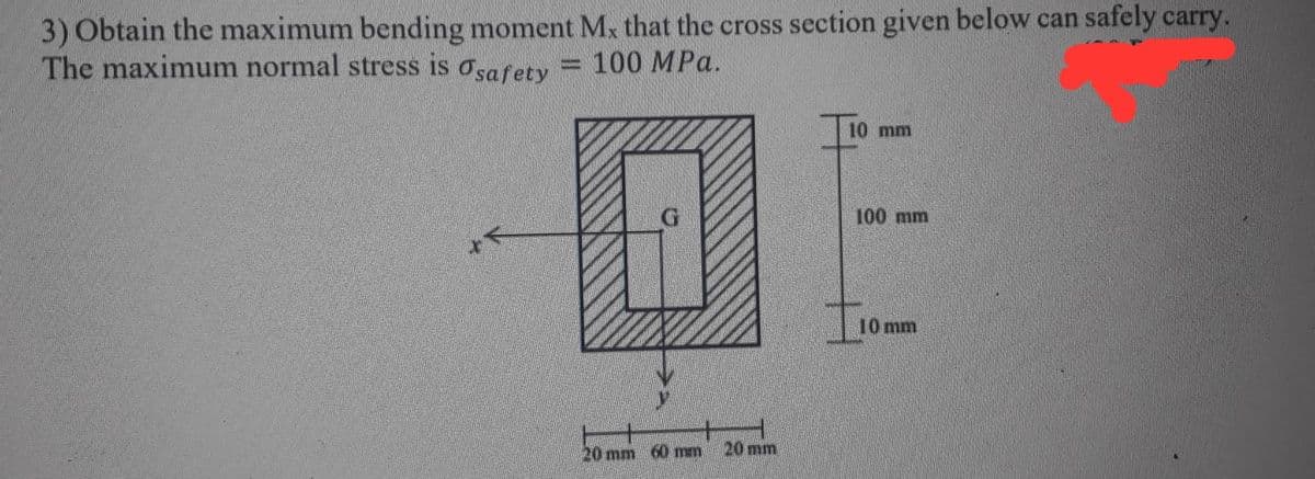 3) Obtain the maximum bending moment Mx that the cross section given below can safely carry.
The maximum normal stress is osafety
100 MPa.
10 mm
G
100 mm
10 mm
20 mm 60 mm
20mm
