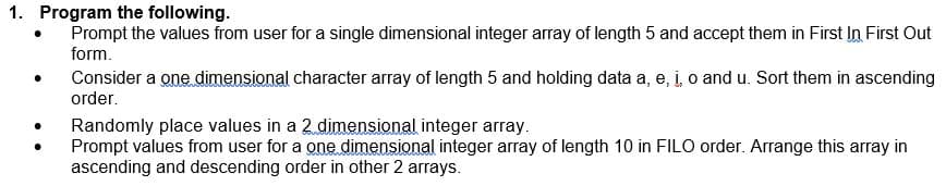 1. Program the following.
Prompt the values from user for a single dimensional integer array of length 5 and accept them in First In First Out
form.
Consider a one dimensional character array of length 5 and holding data a, e, i o and u. Sort them in ascending
order.
Randomly place values in a 2 dimensional integer array.
Prompt values from user for a one dimensional integer array of length 10 in FILO order. Arrange this array in
ascending and descending order in other 2 arrays.
