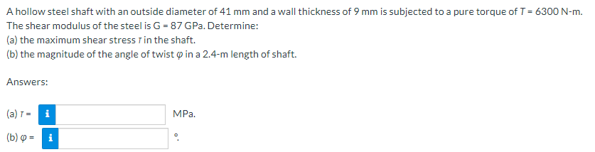 A hollow steel shaft with an outside diameter of 41 mm and a wall thickness of 9 mm is subjected to a pure torque of T = 6300 N-m.
The shear modulus of the steel is G = 87 GPa. Determine:
(a) the maximum shear stress T in the shaft.
(b) the magnitude of the angle of twist o in a 2.4-m length of shaft.
Answers:
(a) =
i
MPа.
(b) p = i

