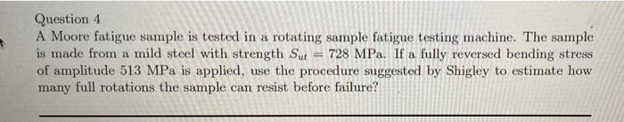 Question 4
A Moore fatigue sample is tested in a rotating sample fatigue testing machine. The sample
is made from a mild steel with strength St
of amplitude 513 MPa is applied, use the procedure suggested by Shigley to estimate how
many full rotations the sample can resist before failure?
728 MPa. If a fully reversed bending stress
