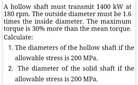 A hollow shaft must transmit 1400 kW at
180 rpm. The outside diameter must be 1.6
times the inside diameter. The maximum
torque is 30% more than the mean torque.
Calculate:
1. The diameters of the hollow shaft if the
allowable stress is 200 MPa.
2. The diameter of the solid shaft if the
allowable stress is 200 MPa.
