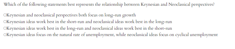 Which of the following statements best represents the relationship between Keynesian and Neoclassical perspectives?
Okeynesian and neoclassical perspectives both focus on long-run growth
OKeynesian ideas work best in the short-run and neoclassical ideas work best in the long-run
OKeynesian ideas work best in the long-run and neoclassical ideas work best in the short-run
OKeynesian ideas focus on the natural rate of unemployment, while neoclassical ideas focus on cyclical unemployment