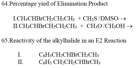 64.Percentage yied of Elimination Product
I.CH3CHBRCH₂CH₂CH3 + CH3S/DMSO →
II.CH3CHBRCH₂CH₂CH3
+ CH3O/CH3OH →
65.Reactivity of the alkylhalide in an E2 Reaction
I.
II.
C6H5CH₂CHBRCH₂CH3
C6H5 CH₂CH₂CHBRCH3