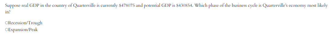 Suppose real GDP in the country of Quarterville is currently $478075 and potential GDP is $430854. Which phase of the business cycle is Quarterville's economy most likely
in?
ORecession/Trough
OExpansion/Peak