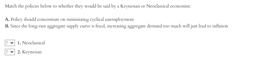 Match the policies below to whether they would be said by a Keynesian or Neoclassical economist:
A. Policy should concentrate on minimizing cyclical unemployment
B. Since the long-run aggregate supply curve is fixed, increasing aggregate demand too much will just lead to inflation
1. Neoclassical
2. Keynesian