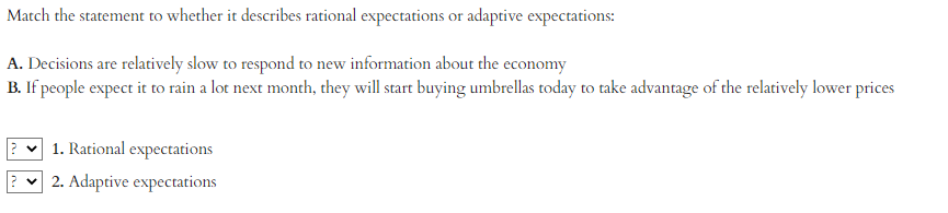 Match the statement to whether it describes rational expectations or adaptive expectations:
A. Decisions are relatively slow to respond to new information about the economy
B. If people expect it to rain a lot next month, they will start buying umbrellas today to take advantage of the relatively lower prices
1. Rational expectations
2. Adaptive expectations