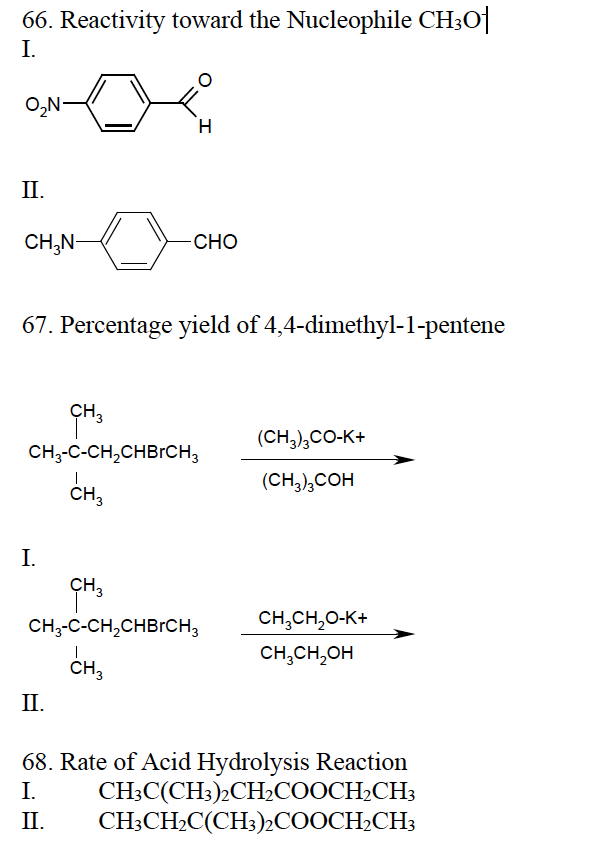 66. Reactivity toward the Nucleophile CH30
I.
O₂N-
II.
CH₂N-
H
67. Percentage yield of 4,4-dimethyl-1-pentene
I.
CHO
CH₂
CH₂-C-CH₂CHBRCH3
CH3
II.
CH3
CH₂-C-CH₂CHBRCH3
CH3
(CH3)3CO-K+
(CH3)3COH
CH₂CH₂O-K+
CH3CH₂OH
68. Rate of Acid Hydrolysis Reaction
I.
CH3C(CH3)2CH₂COOCH₂CH3
CH3CH₂C(CH3)2COOCH₂CH3
II.