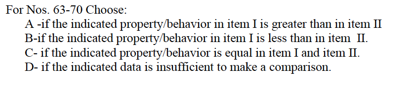 For Nos. 63-70 Choose:
A -if the indicated property/behavior
B-if the indicated property/behavior
in item I is greater than in item II
in item I is less than in item II.
C- if the indicated property/behavior is equal in item I and item II.
D- if the indicated data is insufficient to make a comparison.