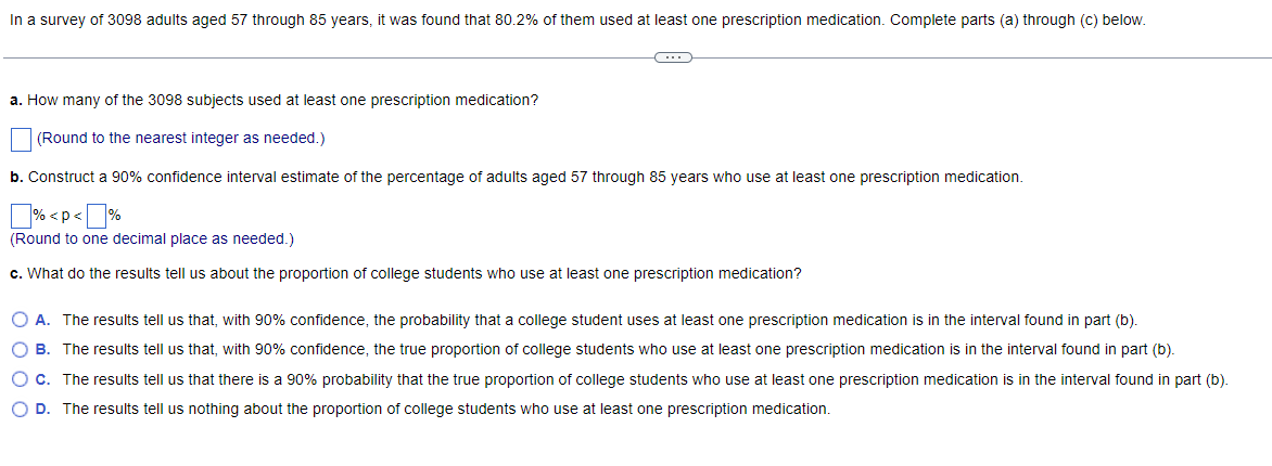 In a survey of 3098 adults aged 57 through 85 years, it was found that 80.2% of them used at least one prescription medication. Complete parts (a) through (c) below.
a. How many of the 3098 subjects used at least one prescription medication?
(Round to the nearest integer as needed.)
b. Construct a 90% confidence interval estimate of the percentage of adults aged 57 through 85 years who use at least one prescription medication.
% < p <%
(Round to one decimal place as needed.)
c. What do the results tell us about the proportion of college students who use at least one prescription medication?
O A. The results tell us that, with 90% confidence, the probability that a college student uses at least one prescription medication is in the interval found in part (b).
O B. The results tell us that, with 90% confidence, the true proportion of college students who use at least one prescription medication is in the interval found in part (b).
O c. The results tell us that there is a 90% probability that the true proportion of college students who use at least one prescription medication is in the interval found in part (b).
O D. The results tell us nothing about the proportion of college students who use at least one prescription medication.