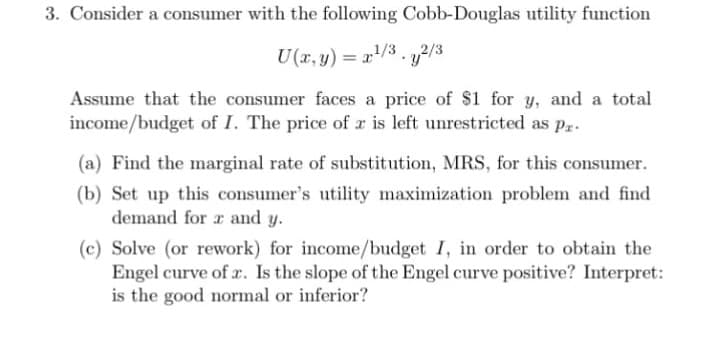 3. Consider a consumer with the following Cobb-Douglas utility function
U(x, y) = x¹/3y2/3
Assume that the consumer faces a price of $1 for y, and a total
income/budget of I. The price of z is left unrestricted as pr
(a) Find the marginal rate of substitution, MRS, for this consumer.
(b) Set up this consumer's utility maximization problem and find
demand for 2 and y.
(c) Solve (or rework) for income/budget I, in order to obtain the
Engel curve of a. Is the slope of the Engel curve positive? Interpret:
is the good normal or inferior?