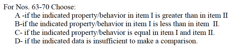 For Nos. 63-70 Choose:
A -if the indicated property/behavior
B-if the indicated property/behavior
in item I is greater than in item II
in item I is less than in item II.
C- if the indicated property/behavior is equal in item I and item II.
D- if the indicated data is insufficient to make a comparison.