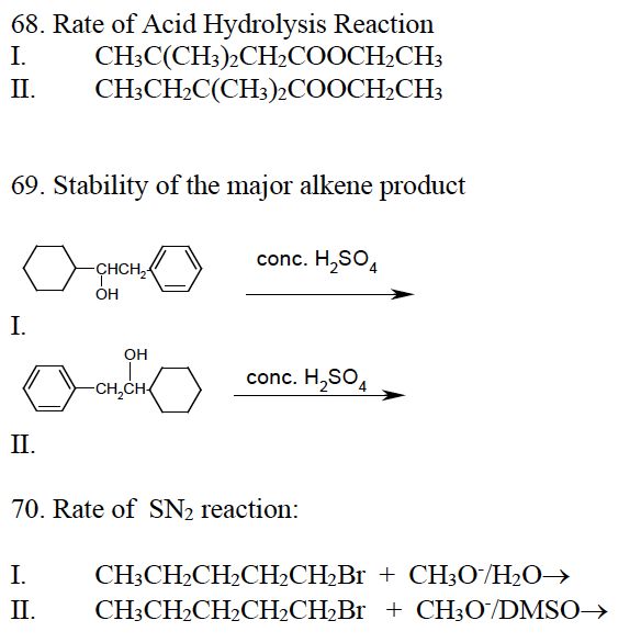 68. Rate of Acid Hydrolysis Reaction
I.
CH3C(CH3)2CH₂COOCH₂CH3
CH3CH₂C(CH3)2COOCH2CH3
II.
69. Stability of the major alkene product
I.
II.
-CHCH₂-
OH
I.
II.
OH
-CH₂CH
conc. H₂SO4
conc. H₂SO4
70. Rate of SN₂ reaction:
CH3CH₂CH₂CH₂CH₂Br + CH3O/H₂O →
CH3CH₂CH₂CH₂CH₂Br
+ CH3O/DMSO→