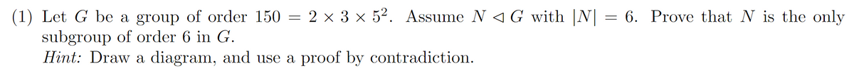 =
(1) Let G be a group of order 150 = 2 × 3 × 52. Assume N G with |N| = 6. Prove that N is the only.
subgroup of order 6 in G.
Hint: Draw a diagram, and use a proof by contradiction.