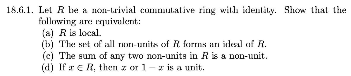 18.6.1. Let R be a non-trivial commutative ring with identity. Show that the
following are equivalent:
(a) R is local.
(b) The set of all non-units of R forms an ideal of R.
(c) The sum of any two non-units in R is a non-unit.
(d) If x ЄR, then x or 1 - x is a unit.
