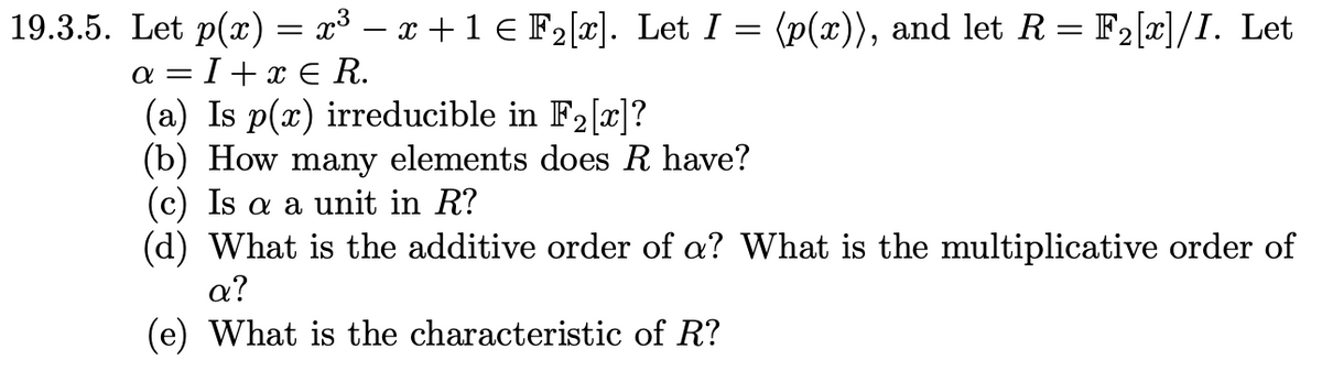19.3.5. Let p(x) = x³ − x + 1 Є F2[x]. Let I = (p(x)), and let R = F2[x]/I. Let
a=I+xЄ R.
(a) Is p(x) irreducible in F2[x]?
(b) How many elements does R have?
(c) Is a a unit in R?
(d) What is the additive order of a? What is the multiplicative order of
a?
(e) What is the characteristic of R?