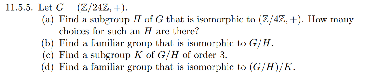 11.5.5. Let G = (Z/24Z, +).
(a) Find a subgroup H of G that is isomorphic to (Z/4Z, +). How many
choices for such an H are there?
(b) Find a familiar group that is isomorphic to G/H.
(c) Find a subgroup K of G/H of order 3.
(d) Find a familiar group that is isomorphic to (G/H)/K.