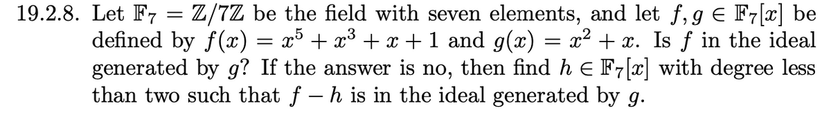 19.2.8. Let F7 = Z/7Z be the field with seven elements, and let f,g Є F7[x] be
defined by f(x) = x³ + x³ + x + 1 and g(x) = x² + x. Is f in the ideal
generated by g? If the answer is no, then find h = F7[×] with degree less
than two such that f − h is in the ideal generated by g.