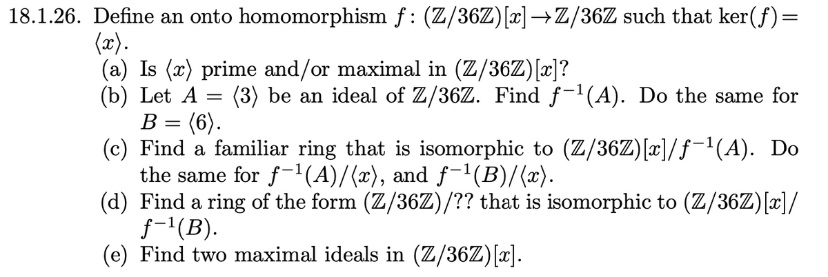 18.1.26. Define an onto homomorphism f: (Z/36Z) [x] →Z/36Z such that ker(ƒ)=
(x).
(a) Is (x) prime and/or maximal in (Z/36Z)[x]?
(b) Let A
B =
=
(6).
(3) be an ideal of Z/36Z. Find f¯¹(A). Do the same for
(c) Find a familiar ring that is isomorphic to (Z/36Z)[x]/ƒ¯¹(A). Do
the same for f¹(A)/(x), and ƒ¯¹(B)/(x).
(d) Find a ring of the form (Z/36Z)/?? that is isomorphic to (Z/36Z)[x]/
f-¹(B).
(e) Find two maximal ideals in (Z/36Z) [x].